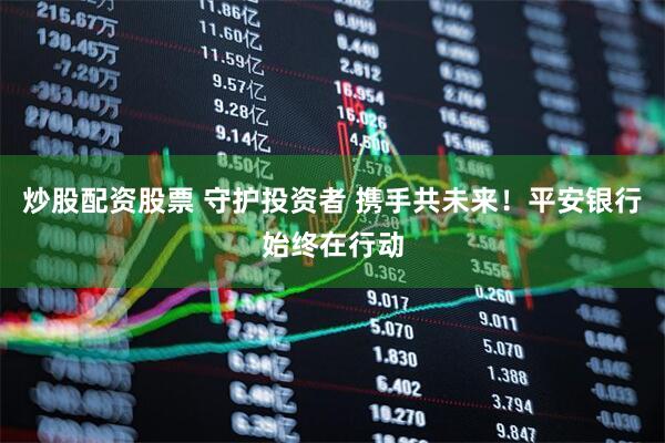 炒股配资股票 守护投资者 携手共未来！平安银行始终在行动