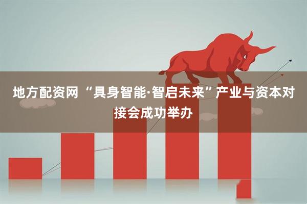 地方配资网 “具身智能·智启未来”产业与资本对接会成功举办