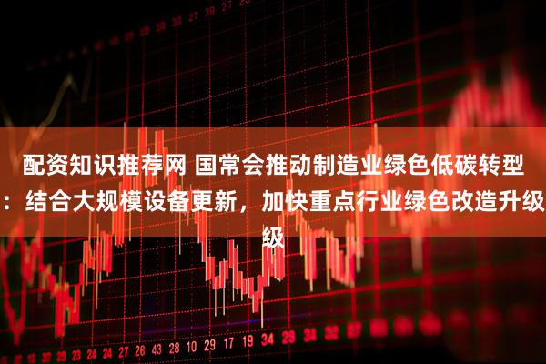 配资知识推荐网 国常会推动制造业绿色低碳转型：结合大规模设备更新，加快重点行业绿色改造升级