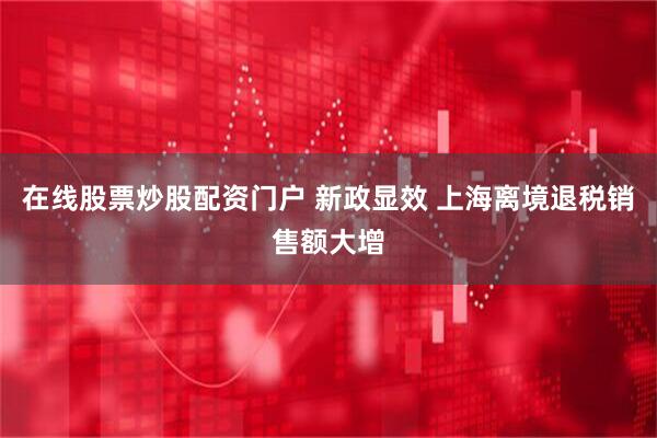 在线股票炒股配资门户 新政显效 上海离境退税销售额大增