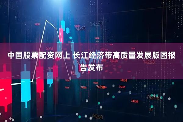 中国股票配资网上 长江经济带高质量发展版图报告发布