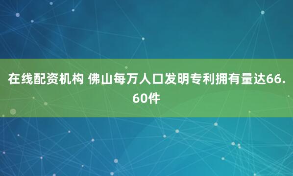 在线配资机构 佛山每万人口发明专利拥有量达66.60件