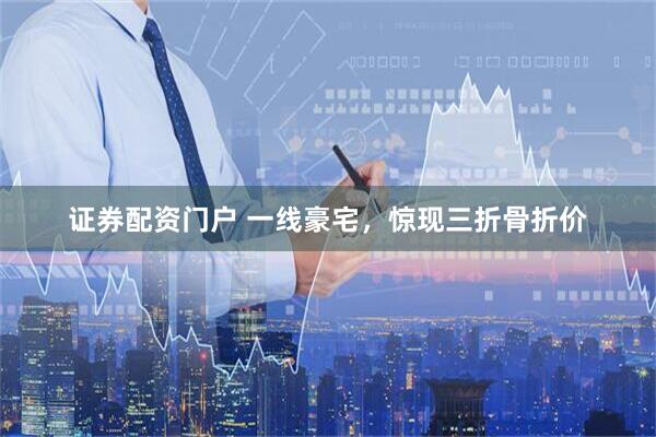 证券配资门户 一线豪宅，惊现三折骨折价