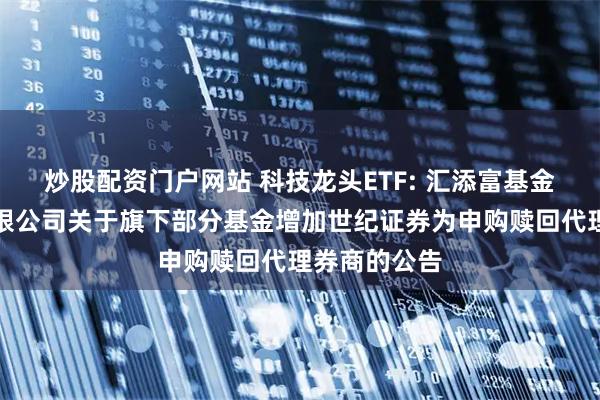 炒股配资门户网站 科技龙头ETF: 汇添富基金管理股份有限公司关于旗下部分基金增加世纪证券为申购赎回代理券商的公告