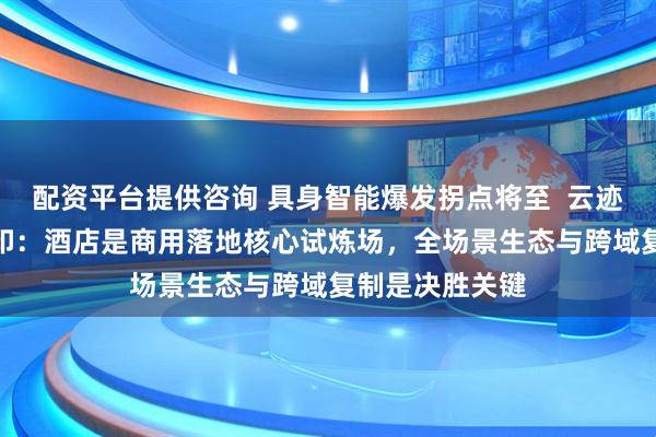 配资平台提供咨询 具身智能爆发拐点将至  云迹科技CEO李全印：酒店是商用落地核心试炼场，全场景生态与跨域复制是决胜关键